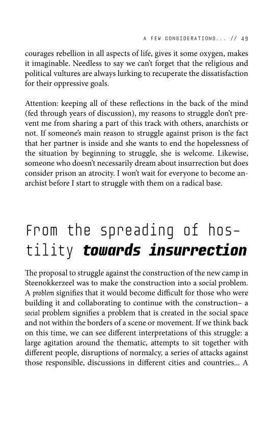 ‘A FEW CONSIDERATIONS... // 49

courages rebellion in all aspects of life, gives it some oxygen, makes
it imaginable. Needless to say we can't forget that the religious and
political vultures are always lurking to recuperate the dissatisfaction
for their oppressive goals.

Attention: keeping all of these reflections in the back of the mind
(fed through years of discussion), my reasons to struggle don't pre-
vent me from sharing a part of this track with others, anarchists or
not. If someone’s main reason to struggle against prison is the fact
that her partner is inside and she wants to end the hopelessness of
the situation by beginning to struggle, she is welcome. Likewise,
someone who doesn't necessarily dream about insurrection but does
consider prison an atrocity. I won't wait for everyone to become an-
archist before I start to struggle with them on a radical base.

 

From the spreading of hos-
tility towards insurrection

‘The proposal to struggle against the construction of the new camp in
Steenokkerzeel was to make the construction into a social problem.
A problem signifies that it would become difficult for those who were
building it and collaborating to continue with the construction- a
social problem signifies a problem that is created in the social space
and not within the borders ofa scene or movement. If we think back
on this time, we can see different interpretations of this struggle: a
large agitation around the thematic, attempts to sit together with
different people, disruptions of normalcy, a series of attacks against
those responsible, discussions in different cities and countries... A
